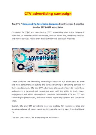 CTV advertising campaign
Top CTV / Connected TV Advertising Campaign Best Practices & creative
tips for CTV & OTT advertising
Connected TV (CTV) and over-the-top (OTT) advertising refer to the delivery of
video ads on internet-connected devices, such as smart TVs, streaming devices,
and mobile devices, rather than through traditional television methods.
These platforms are becoming increasingly important for advertisers as more
and more consumers are cutting the cord and turning to streaming services for
their entertainment. CTV and OTT advertising allows advertisers to reach these
audiences in a targeted and measurable way, with the ability to track viewer
engagement and adjust campaigns in real-time. Additionally, CTV and OTT ads
can be highly personalized, which can lead to higher engagement and conversion
rates.
Overall, CTV and OTT advertising is a key strategy for reaching a large and
growing audience of viewers who are increasingly moving away from traditional
TV.
The best practices in CTV advertising are as follows:-
 
