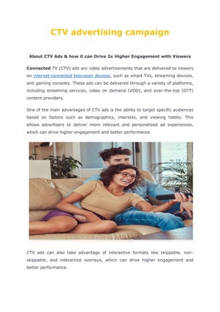 CTV advertising campaign
About CTV Ads & how it can Drive 2x Higher Engagement with Viewers
Connected TV (CTV) ads are video advertisements that are delivered to viewers
on internet-connected television devices, such as smart TVs, streaming devices,
and gaming consoles. These ads can be delivered through a variety of platforms,
including streaming services, video on demand (VOD), and over-the-top (OTT)
content providers.
One of the main advantages of CTV ads is the ability to target specific audiences
based on factors such as demographics, interests, and viewing habits. This
allows advertisers to deliver more relevant and personalized ad experiences,
which can drive higher engagement and better performance.
CTV ads can also take advantage of interactive formats like skippable, non-
skippable, and interactive overlays, which can drive higher engagement and
better performance.
 