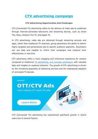 CTV advertising campaign
CTV Advertising Opportunities And Challenges
CTV (Connected TV) advertising refers to the delivery of video ads to audiences
through internet-connected televisions and streaming devices, such as smart
TVs, Roku, Amazon Fire TV, and Apple TV.
In CTV advertising, video ads are delivered through streaming services and
apps, rather than traditional TV channels, giving advertisers the ability to deliver
highly targeted and personalized ads to specific audience segments. Advertisers
can use data and insights to inform their campaigns and measure their
effectiveness in real-time.
CTV advertising offers a more engaging and immersive experience for viewers
compared to traditional TV advertising, and provides advertisers with valuable
data and insights on audience behavior. The growth of CTV advertising is driven
by the increasing popularity of streaming services and the widespread adoption
of connected TV devices.
CTV (Connected TV) advertising has experienced significant growth in recent
years due to several factors:
 