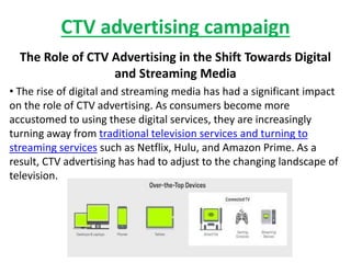 CTV advertising campaign
The Role of CTV Advertising in the Shift Towards Digital
and Streaming Media
• The rise of digital and streaming media has had a significant impact
on the role of CTV advertising. As consumers become more
accustomed to using these digital services, they are increasingly
turning away from traditional television services and turning to
streaming services such as Netflix, Hulu, and Amazon Prime. As a
result, CTV advertising has had to adjust to the changing landscape of
television.
 