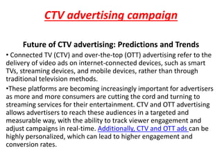 CTV advertising campaign
Future of CTV advertising: Predictions and Trends
• Connected TV (CTV) and over-the-top (OTT) advertising refer to the
delivery of video ads on internet-connected devices, such as smart
TVs, streaming devices, and mobile devices, rather than through
traditional television methods.
•These platforms are becoming increasingly important for advertisers
as more and more consumers are cutting the cord and turning to
streaming services for their entertainment. CTV and OTT advertising
allows advertisers to reach these audiences in a targeted and
measurable way, with the ability to track viewer engagement and
adjust campaigns in real-time. Additionally, CTV and OTT ads can be
highly personalized, which can lead to higher engagement and
conversion rates.
 