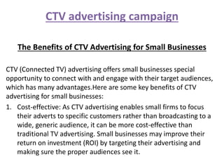 CTV advertising campaign
The Benefits of CTV Advertising for Small Businesses
CTV (Connected TV) advertising offers small businesses special
opportunity to connect with and engage with their target audiences,
which has many advantages.Here are some key benefits of CTV
advertising for small businesses:
1. Cost-effective: As CTV advertising enables small firms to focus
their adverts to specific customers rather than broadcasting to a
wide, generic audience, it can be more cost-effective than
traditional TV advertising. Small businesses may improve their
return on investment (ROI) by targeting their advertising and
making sure the proper audiences see it.
 