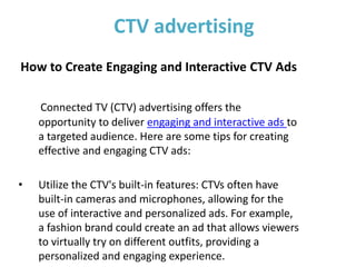 CTV advertising
How to Create Engaging and Interactive CTV Ads
Connected TV (CTV) advertising offers the
opportunity to deliver engaging and interactive ads to
a targeted audience. Here are some tips for creating
effective and engaging CTV ads:
• Utilize the CTV's built-in features: CTVs often have
built-in cameras and microphones, allowing for the
use of interactive and personalized ads. For example,
a fashion brand could create an ad that allows viewers
to virtually try on different outfits, providing a
personalized and engaging experience.
 