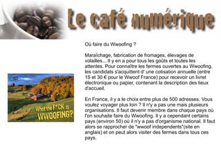 Où faire du Wwoofing ?
Maraîchage, fabrication de fromages, élevages de
volailles... Il y en a pour tous les goûts et toutes les
attentes. Pour connaître les fermes ouvertes au Wwoofing,
les candidats s'acquittent d' une cotisation annuelle (entre
15 et 30 € pour le Wwoof France) pour recevoir un livret
électronique ou papier, contenant la description des lieux
d'accueil.
En France, il y a le choix entre plus de 500 adresses. Vous
voulez voyager plus loin ? Il n'y a pas une mais plusieurs
organisations. Il faut devenir membre dans chaque pays où
l'on souhaite faire du Wwoofing. Il y a cependant certains
pays (environ 50) où il n'y a pas d'organisme national. Il faut
alors se rapprocher de "wwoof independents"(site en
anglais) et on peut alors visiter des fermes dans tous ces
pays.
 