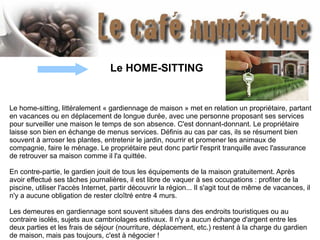 Le home-sitting, littéralement « gardiennage de maison » met en relation un propriétaire, partant
en vacances ou en déplacement de longue durée, avec une personne proposant ses services
pour surveiller une maison le temps de son absence. C'est donnant-donnant. Le propriétaire
laisse son bien en échange de menus services. Définis au cas par cas, ils se résument bien
souvent à arroser les plantes, entretenir le jardin, nourrir et promener les animaux de
compagnie, faire le ménage. Le propriétaire peut donc partir l'esprit tranquille avec l'assurance
de retrouver sa maison comme il l'a quittée.
En contre-partie, le gardien jouit de tous les équipements de la maison gratuitement. Après
avoir effectué ses tâches journalières, il est libre de vaquer à ses occupations : profiter de la
piscine, utiliser l'accès Internet, partir découvrir la région... Il s'agit tout de même de vacances, il
n'y a aucune obligation de rester cloîtré entre 4 murs.
Les demeures en gardiennage sont souvent situées dans des endroits touristiques ou au
contraire isolés, sujets aux cambriolages estivaux. Il n'y a aucun échange d'argent entre les
deux parties et les frais de séjour (nourriture, déplacement, etc.) restent à la charge du gardien
de maison, mais pas toujours, c'est à négocier !
Le HOME-SITTING
 