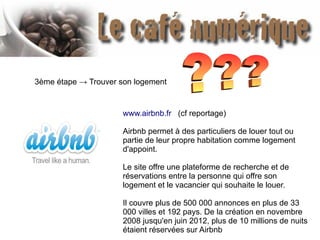 3ème étape → Trouver son logement
www.airbnb.fr (cf reportage)
Airbnb permet à des particuliers de louer tout ou
partie de leur propre habitation comme logement
d'appoint.
Le site offre une plateforme de recherche et de
réservations entre la personne qui offre son
logement et le vacancier qui souhaite le louer.
Il couvre plus de 500 000 annonces en plus de 33
000 villes et 192 pays. De la création en novembre
2008 jusqu'en juin 2012, plus de 10 millions de nuits
étaient réservées sur Airbnb
 