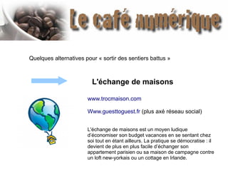 Quelques alternatives pour « sortir des sentiers battus »
www.trocmaison.com
Www.guesttoguest.fr (plus axé réseau social)
L'échange de maisons est un moyen ludique
d’économiser son budget vacances en se sentant chez
soi tout en étant ailleurs. La pratique se démocratise : il
devient de plus en plus facile d’échanger son
appartement parisien ou sa maison de campagne contre
un loft new-yorkais ou un cottage en Irlande.
L'échange de maisons
 