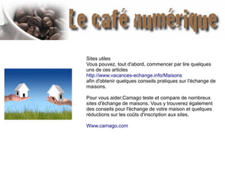 Sites utiles
Vous pouvez, tout d'abord, commencer par lire quelques
uns de ces articles
http://www.vacances-echange.info/Maisons
afin d'obtenir quelques conseils pratiques sur l'échange de
maisons.
Pour vous aider,Camago teste et compare de nombreux
sites d'échange de maisons. Vous y trouverez également
des conseils pour l'échange de votre maison et quelques
réductions sur les coûts d'inscription aux sites.
Www.camago.com
 