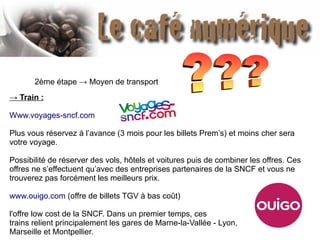2ème étape → Moyen de transport
→ Train :
Www.voyages-sncf.com
Plus vous réservez à l’avance (3 mois pour les billets Prem’s) et moins cher sera
votre voyage.
Possibilité de réserver des vols, hôtels et voitures puis de combiner les offres. Ces
offres ne s’effectuent qu’avec des entreprises partenaires de la SNCF et vous ne
trouverez pas forcément les meilleurs prix.
www.ouigo.com (offre de billets TGV à bas coût)
l'offre low cost de la SNCF. Dans un premier temps, ces
trains relient principalement les gares de Marne-la-Vallée - Lyon,
Marseille et Montpellier.
 