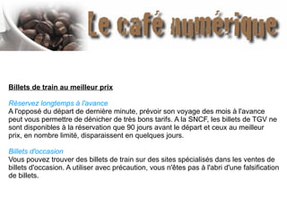 Billets de train au meilleur prix
Réservez longtemps à l'avance
A l'opposé du départ de dernière minute, prévoir son voyage des mois à l'avance
peut vous permettre de dénicher de très bons tarifs. A la SNCF, les billets de TGV ne
sont disponibles à la réservation que 90 jours avant le départ et ceux au meilleur
prix, en nombre limité, disparaissent en quelques jours.
Billets d'occasion
Vous pouvez trouver des billets de train sur des sites spécialisés dans les ventes de
billets d'occasion. A utiliser avec précaution, vous n'êtes pas à l'abri d'une falsification
de billets.
 