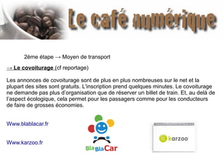 2ème étape → Moyen de transport
→ Le covoiturage (cf reportage)
Les annonces de covoiturage sont de plus en plus nombreuses sur le net et la
plupart des sites sont gratuits. L'inscription prend quelques minutes. Le covoiturage
ne demande pas plus d’organisation que de réserver un billet de train. Et, au delà de
l’aspect écologique, cela permet pour les passagers comme pour les conducteurs
de faire de grosses économies.
Www.blablacar.fr
Www.karzoo.fr
 