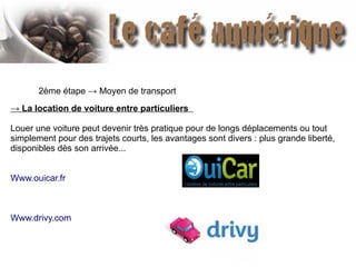 2ème étape → Moyen de transport
→ La location de voiture entre particuliers 
Louer une voiture peut devenir très pratique pour de longs déplacements ou tout
simplement pour des trajets courts, les avantages sont divers : plus grande liberté,
disponibles dès son arrivée...
Www.ouicar.fr
Www.drivy.com
 