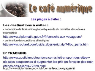 Les pièges à éviter :
Les destinations à éviter :
- en fonction de la situation géopolitique (site du ministère des affaires
étrangères)
http://www.diplomatie.gouv.fr/fr/conseils-aux-voyageurs/
- en fonction des conditions climatiques
http://www.routard.com/guide_dossier/id_dp/74/ou_partir.htm
IP TRACKING
http://www.quotidiendutourisme.com/site/transport-des-sites-v
ols-secs-soupconnes-d-augmenter-les-prix-en-fonction-des-rech
erches-des-clients-72528.html
http://www.diplomatie.gouv.fr/fr/conseils-aux-voyageurs/
 