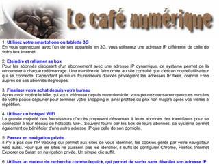 1. Utilisez votre smartphone ou tablette 3G
En vous connectant avec l'un de ses appareils en 3G, vous utiliserez une adresse IP différente de celle de
votre box Internet.
2. Eteindre et rallumer sa box
Pour les abonnés disposant d'un abonnement avec une adresse IP dynamique, ce système permet de la
renouveler à chaque redémarrage. Une manière de faire croire au site consulté que c'est un nouvel utilisateur
qui se connecte. Cependant plusieurs fournisseurs d'accès privilégient les adresses IP fixes, comme Free
auprès de ses abonnés dégroupés.
3. Finaliser votre achat depuis votre bureau
Après avoir repéré le billet qui vous intéresse depuis votre domicile, vous pouvez consacrer quelques minutes
de votre pause déjeuner pour terminer votre shopping et ainsi profitez du prix non majoré après vos visites à
répétition.
4. Utilisez un hotspot WiFi
La grande majorité des fournisseurs d'accès proposent désormais à leurs abonnés des identifiants pour se
connecter à leur réseau de hotspots WiFi. Souvent fourni par les box de leurs abonnés, ce système permet
également de bénéficier d'une autre adresse IP que celle de son domicile.
5. Passez en navigation privée
Il n'y a pas que l'IP tracking qui permet aux sites de vous identifier, les cookies gérés par votre navigateur
web aussi. Pour que les sites ne puissent pas les identifier, il suffit de configurer Chrome, Firefox, Internet
Explorer ou Safari en navigation privée. Un simple clic suffit.
6. Utiliser un moteur de recherche comme Ixquick, qui permet de surfer sans dévoiler son adresse IP
 