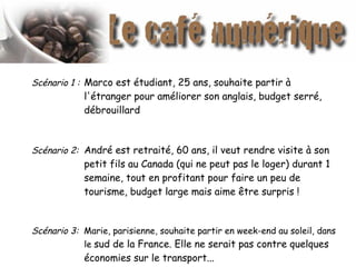 Scénario 1 : Marco est étudiant, 25 ans, souhaite partir à
l'étranger pour améliorer son anglais, budget serré,
débrouillard
Scénario 2: André est retraité, 60 ans, il veut rendre visite à son
petit fils au Canada (qui ne peut pas le loger) durant 1
semaine, tout en profitant pour faire un peu de
tourisme, budget large mais aime être surpris !
Scénario 3: Marie, parisienne, souhaite partir en week-end au soleil, dans
le sud de la France. Elle ne serait pas contre quelques
économies sur le transport...
 