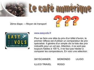 2ème étape → Moyen de transport
www.easyvols.fr
Pour se faire une idée du prix d'un billet d'avion, le
premier réflexe est d'utiliser un comparateur de prix
spécialisé. Il génère d'un simple clic la liste des prix
indicatifs pour un vol sec. Attention, il ne sont pas
toujours fiables à 100 %, il ne faut pas hésiter à
comparer les comparateurs. En voici une sélection:
SKYSCANNER MOMONDO LILIGO
ILLICO TRAVEL ROGO
 