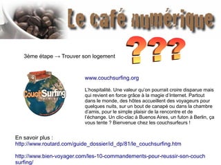 3ème étape → Trouver son logement
www.couchsurfing.org
L’hospitalité. Une valeur qu’on pourrait croire disparue mais
qui revient en force grâce à la magie d’Internet. Partout
dans le monde, des hôtes accueillent des voyageurs pour
quelques nuits, sur un bout de canapé ou dans la chambre
d’amis, pour le simple plaisir de la rencontre et de
l’échange. Un clic-clac à Buenos Aires, un futon à Berlin, ça
vous tente ? Bienvenue chez les couchsurfeurs !
En savoir plus :
http://www.routard.com/guide_dossier/id_dp/81/le_couchsurfing.htm
http://www.bien-voyager.com/les-10-commandements-pour-reussir-son-couch
surfing/
 