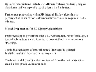 Optional reformations include 3D MIP and volume rendering display
algorithms, which typically require less than 5 minutes.
Further postprocessing with a 3D integral display algorithm is
performed in cases of cortical venous thrombosis and requires 10–15
minutes.
Model Preparation for 3D Display Algorithms
Postprocessing is performed with a 3D workstation. For reformation, a
graded subtraction is used to remove bone without deleting venous
structures.
The high attenuation of cortical bone of the skull is isolated
first (the mask) without including any veins.
The bone model (mask) is then subtracted from the main data set to
create a first-phase vascular model.
 
