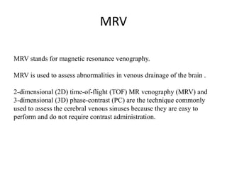 MRV
MRV stands for magnetic resonance venography.
MRV is used to assess abnormalities in venous drainage of the brain .
2-dimensional (2D) time-of-flight (TOF) MR venography (MRV) and
3-dimensional (3D) phase-contrast (PC) are the technique commonly
used to assess the cerebral venous sinuses because they are easy to
perform and do not require contrast administration.
 
