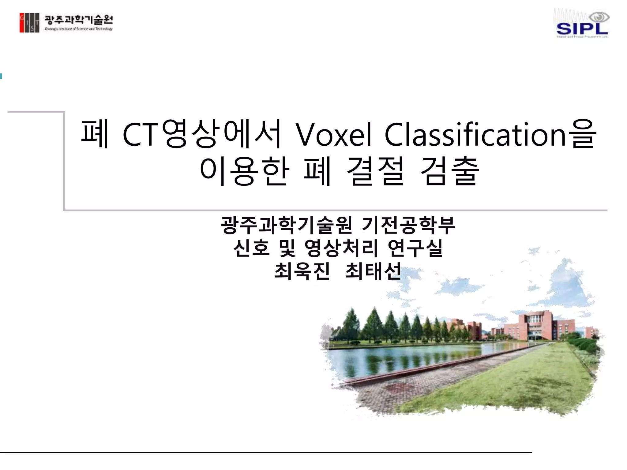 폐 CT영상에서 Voxel Classification을 
이용한 폐 결절 검출 
광주과학기술원 기전공학부 
신호 및 영상처리 연구실 
최욱진 최태선 
 