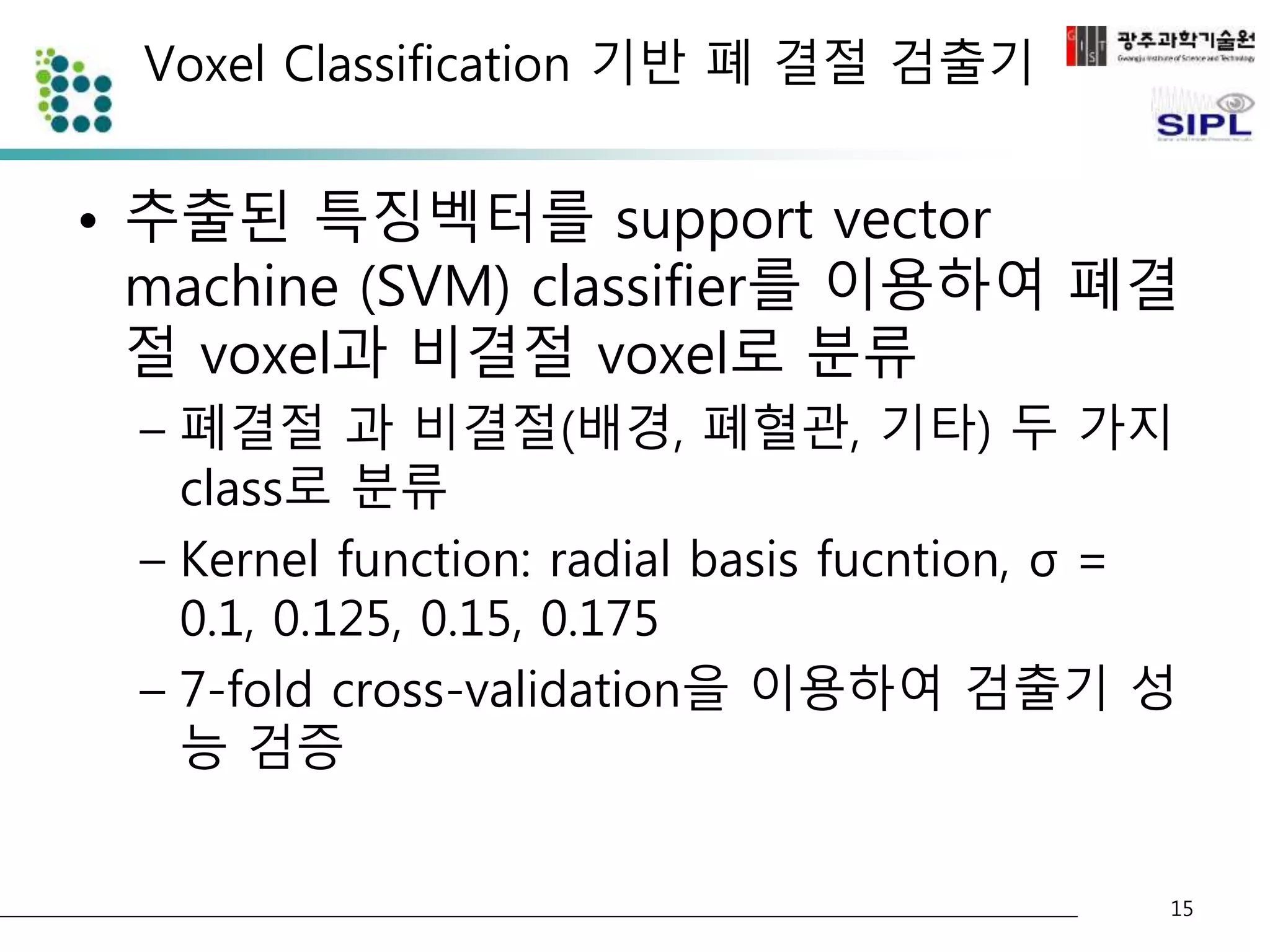 Voxel Classification 기반 폐 결절 검출기 
• 추출된 특징벡터를 support vector 
machine (SVM) classifier를 이용하여 폐결 
절 voxel과 비결절 voxel로 분류 
– 폐결절 과 비결절(배경, 폐혈관, 기타) 두 가지 
class로 분류 
– Kernel function: radial basis fucntion, σ = 
0.1, 0.125, 0.15, 0.175 
– 7-fold cross-validation을 이용하여 검출기 성 
능 검증 
15 
 