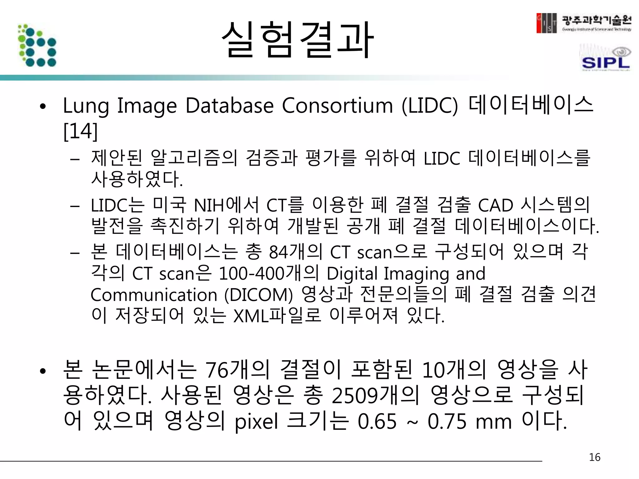 실험결과 
• Lung Image Database Consortium (LIDC) 데이터베이스 
[14] 
– 제안된 알고리즘의 검증과 평가를 위하여 LIDC 데이터베이스를 
사용하였다. 
– LIDC는 미국 NIH에서 CT를 이용한 폐 결절 검출 CAD 시스템의 
발전을 촉진하기 위하여 개발된 공개 폐 결절 데이터베이스이다. 
– 본 데이터베이스는 총 84개의 CT scan으로 구성되어 있으며 각 
각의 CT scan은 100-400개의 Digital Imaging and 
Communication (DICOM) 영상과 전문의들의 폐 결절 검출 의견 
이 저장되어 있는 XML파일로 이루어져 있다. 
• 본 논문에서는 76개의 결절이 포함된 10개의 영상을 사 
용하였다. 사용된 영상은 총 2509개의 영상으로 구성되 
어 있으며 영상의 pixel 크기는 0.65 ~ 0.75 mm 이다. 
16 
 