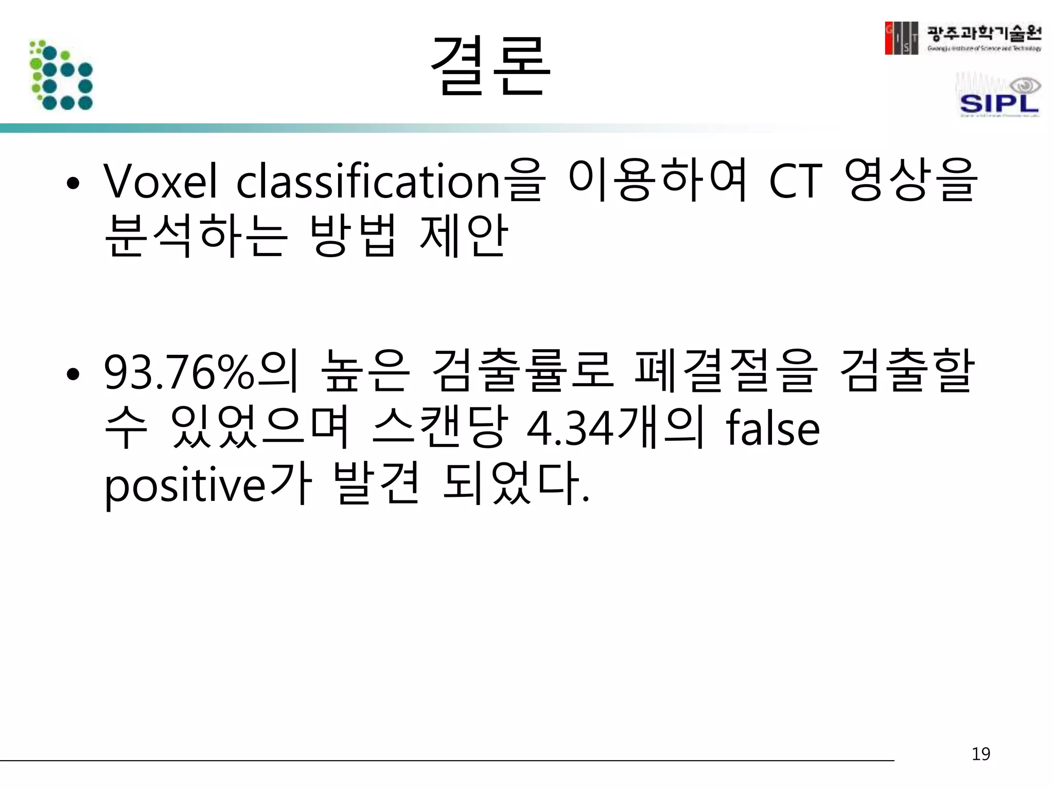 결론 
• Voxel classification을 이용하여 CT 영상을 
분석하는 방법 제안 
• 93.76%의 높은 검출률로 폐결절을 검출할 
수 있었으며 스캔당 4.34개의 false 
positive가 발견 되었다. 
19 
 