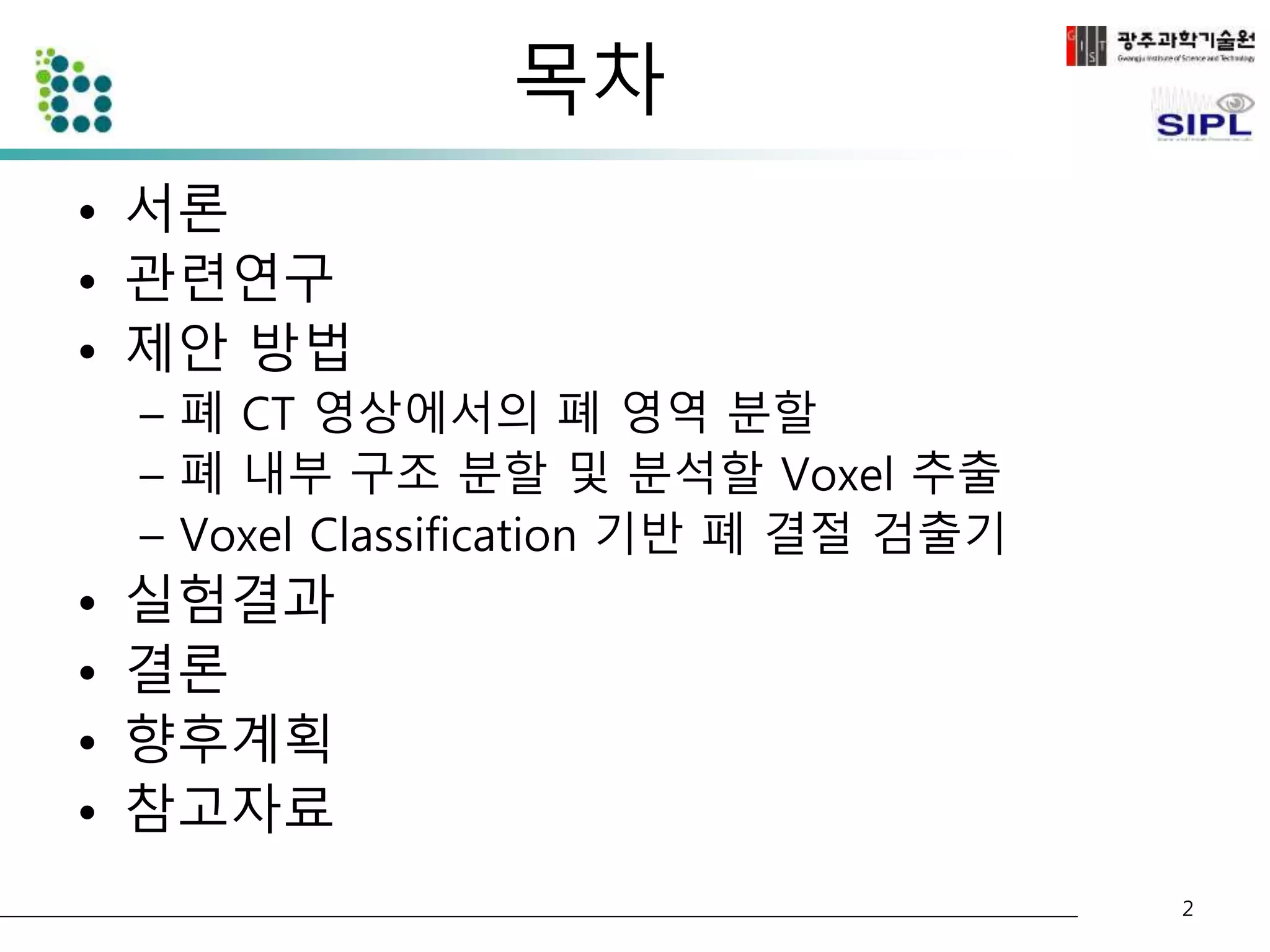 목차 
• 서론 
• 관련연구 
• 제안 방법 
– 폐 CT 영상에서의 폐 영역 분할 
– 폐 내부 구조 분할 및 분석할 Voxel 추출 
– Voxel Classification 기반 폐 결절 검출기 
• 실험결과 
• 결론 
• 향후계획 
• 참고자료 
2 
 