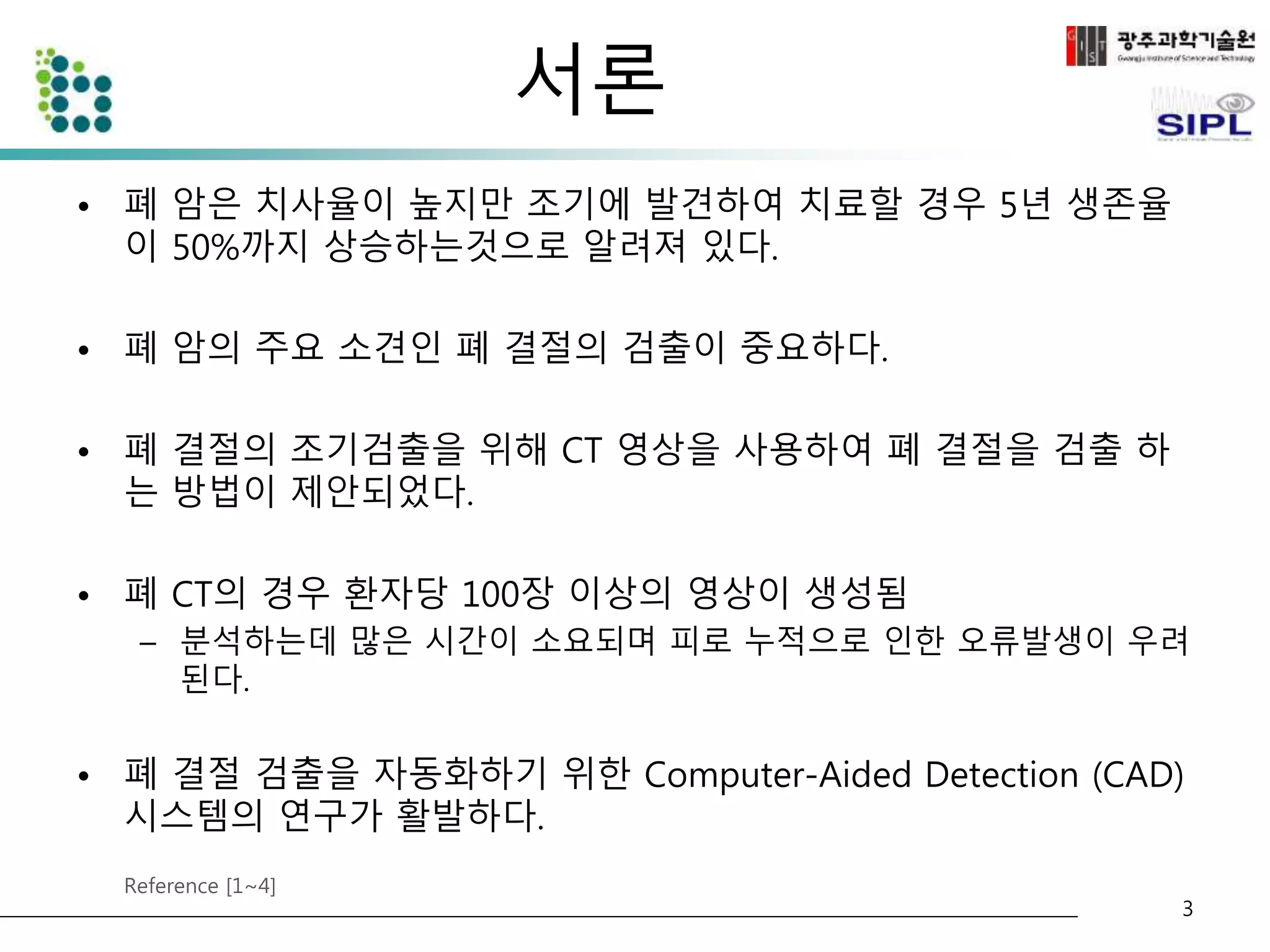서론 
• 폐 암은 치사율이 높지만 조기에 발견하여 치료할 경우 5년 생존율 
이 50%까지 상승하는것으로 알려져 있다. 
• 폐 암의 주요 소견인 폐 결절의 검출이 중요하다. 
• 폐 결절의 조기검출을 위해 CT 영상을 사용하여 폐 결절을 검출 하 
는 방법이 제안되었다. 
• 폐 CT의 경우 환자당 100장 이상의 영상이 생성됨 
– 분석하는데 많은 시간이 소요되며 피로 누적으로 인한 오류발생이 우려 
된다. 
• 폐 결절 검출을 자동화하기 위한 Computer-Aided Detection (CAD) 
시스템의 연구가 활발하다. 
Reference [1~4] 
3 
 