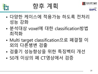 향후 계획 
• 다양한 케이스에 적용가능 하도록 전처리 
성능 강화 
• 분석대상 voxel에 대한 classification방법 
최적화 
• Multi target classification으로 폐결절 이 
외의 다른병변 검출 
• 검출기 성능향상을 위한 특징벡터 개선 
• 50개 이상의 폐 CT영상에서 검증 
20 
 