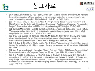 참고자료 
• [9] K Suzuki, SG Armato III, F Li, S Sone, and K Doi, “Massive training artificial neural network 
(mtann) for reduction of false positives in computerized detection of lung nodules in low-dose 
computed tomography,” Medical physics, vol. 30, pp. 1602, 2003. 
• [10] Wook-Jin. Choi, Tae-Sun. Choi, “Genetic Programming-based Feature Transform and 
Classification for the Automatic Detection of Pulmonary Nodules on Computed Tomography 
Images”, Information Sciences(2012), doi: http://dx.doi.org/10.1016/j.ins.2012.05.008 
• [11] Sumiaki Matsumoto, Harold L Kundel, James C Gee, Warren B Gefter, and Hiroto Hatabu, 
“Pulmonary nodule detection in ct images with quantized convergence index filter.,” Med 
Image Anal, vol. 10, no. 3, pp. 343–352, Jun 2006. 
• [12] JJ Su´arez-Cuenca, PG Tahoces, M Souto, MJ Lado, M Remy-Jardin, J Remy, and J Jos´e 
Vidal, “Application of the iris filter for automatic detection of pulmonary nodules on 
computed tomography images,” Computers in Biology and Medicine, 2009. 
• [13] A El-Baz, G Gimel’farb, R Falk, and M Abo El-Ghar, “Automatic analysis of 3d low dose ct 
images for early diagnosis of lung cancer,” Pattern Recognition, vol. 42, no. 6, pp. 1041–1051, 
Jan 2009. 
• [14] Yuri Boykov and Gareth Funka-Lea, “Graph Cuts and Efficient N-D Image Segmentation”, 
International Journal of Computer Vision, vol. 70, no. 2, pp. 109-131, November 2006. 
• [15] S G Armato, G McLennan, M F McNitt-Gray, C R Meyer, D Yankelevitz, D R Aberle, C I 
Henschke, E A Hoffman, E A Kazerooni, H MacMahon, A P Reeves, B Y Croft, L P Clarke, and 
Lung Image Database Consortium Research Group, “Lung image database consortium: 
developing a resource for the medical imaging research community.,” Radiology, vol. 232, no. 
3, pp. 739–748, Sep 2004. 
22 
 