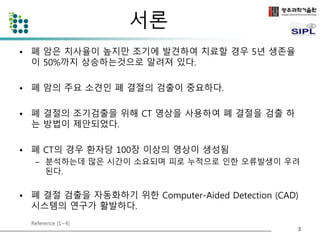 서론 
• 폐 암은 치사율이 높지만 조기에 발견하여 치료할 경우 5년 생존율 
이 50%까지 상승하는것으로 알려져 있다. 
• 폐 암의 주요 소견인 폐 결절의 검출이 중요하다. 
• 폐 결절의 조기검출을 위해 CT 영상을 사용하여 폐 결절을 검출 하 
는 방법이 제안되었다. 
• 폐 CT의 경우 환자당 100장 이상의 영상이 생성됨 
– 분석하는데 많은 시간이 소요되며 피로 누적으로 인한 오류발생이 우려 
된다. 
• 폐 결절 검출을 자동화하기 위한 Computer-Aided Detection (CAD) 
시스템의 연구가 활발하다. 
Reference [1~4] 
3 
 