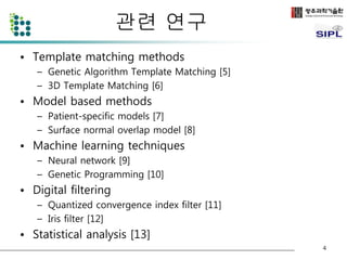 관련 연구 
• Template matching methods 
– Genetic Algorithm Template Matching [5] 
– 3D Template Matching [6] 
• Model based methods 
– Patient-specific models [7] 
– Surface normal overlap model [8] 
• Machine learning techniques 
– Neural network [9] 
– Genetic Programming [10] 
• Digital filtering 
– Quantized convergence index filter [11] 
– Iris filter [12] 
• Statistical analysis [13] 
4 
 