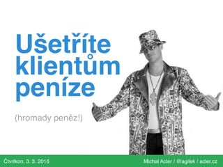 Čtvrtkon, 3. 3. 2016 Michal Acler / @agilek / acler.cz
Ušetříte
klientům
peníze
(hromady peněz!)
 