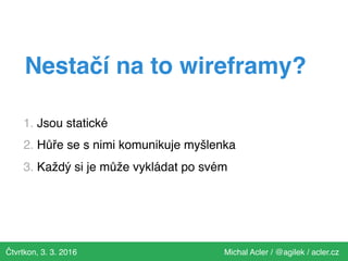 Čtvrtkon, 3. 3. 2016 Michal Acler / @agilek / acler.cz
Nestačí na to wireframy?
1. Jsou statické
2. Hůře se s nimi komunikuje myšlenka
3. Každý si je může vykládat po svém
 
