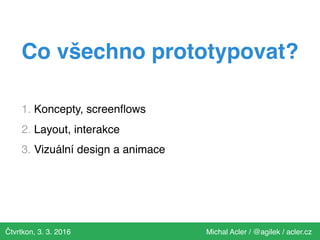 Čtvrtkon, 3. 3. 2016 Michal Acler / @agilek / acler.cz
Co všechno prototypovat?
1. Koncepty, screenﬂows
2. Layout, interakce
3. Vizuální design a animace
 