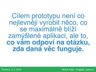 Čtvrtkon, 3. 3. 2016 Michal Acler / @agilek / acler.cz
Cílem prototypu není co
nejlevněji vyrobit něco, co
se maximálně blíží
zamýšlené aplikaci, ale to,
co vám odpoví na otázku,
zda daná věc funguje.
 