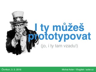 Čtvrtkon, 3. 3. 2016 Michal Acler / @agilek / acler.cz
I ty můžeš
prototypovat 
(jo, i ty tam vzadu!)
 