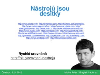 Čtvrtkon, 3. 3. 2016 Michal Acler / @agilek / acler.cz
http://www.pixate.com/, http://protomoto.com/, http://framerjs.com/examples/,
http://www.invisionapp.com/tour, https://www.marvelapp.com, http://
www.getﬂinto.com, http://www.proto.io, http://www.relativewave.com/form/,
https://www.ﬂuidui.com/, https://prottapp.com/, http://www.justinmind.com/,
http://www.solidifyapp.com/, https://pidoco.com/en, https://www.ux-app.com/,
http://giveabrief.com/index.html, http://paperproto.com, http://canvasﬂip.com/,
https://www.prottapp.com/, http://interactions.webﬂow.com
…
Nástrojů jsou
desítky
Rychlé srovnání:
http://bit.ly/srovnani-nastroju
 