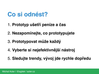 1. Prototyp ušetří peníze a čas
2. Nezapomínejte, co prototypujete
3. Prototypovat může každý
4. Vyberte si nejefektivnější nástroj
5. Sledujte trendy, vývoj jde rychle dopředu
Michal Acler / @agilek / acler.cz
Co si odnést?
 