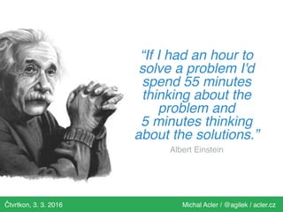 Čtvrtkon, 3. 3. 2016 Michal Acler / @agilek / acler.cz
“If I had an hour to
solve a problem I'd
spend 55 minutes
thinking about the
problem and
5 minutes thinking
about the solutions.”
Albert Einstein
 