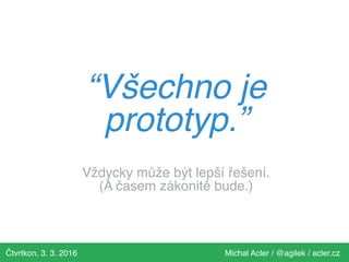 Čtvrtkon, 3. 3. 2016 Michal Acler / @agilek / acler.cz
“Všechno je
prototyp.”
Vždycky může být lepší řešení.
(A časem zákonitě bude.)
 