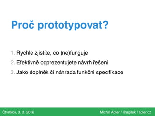 Čtvrtkon, 3. 3. 2016 Michal Acler / @agilek / acler.cz
Proč prototypovat?
1. Rychle zjistíte, co (ne)funguje
2. Efektivně odprezentujete návrh řešení
3. Jako doplněk či náhrada funkční speciﬁkace
 
