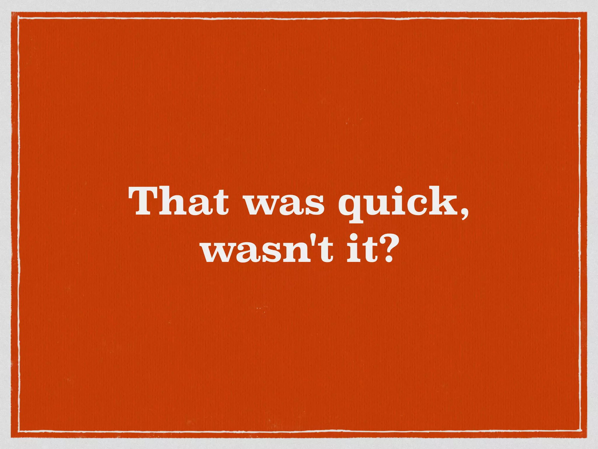 That was quick,
wasn't it?
 