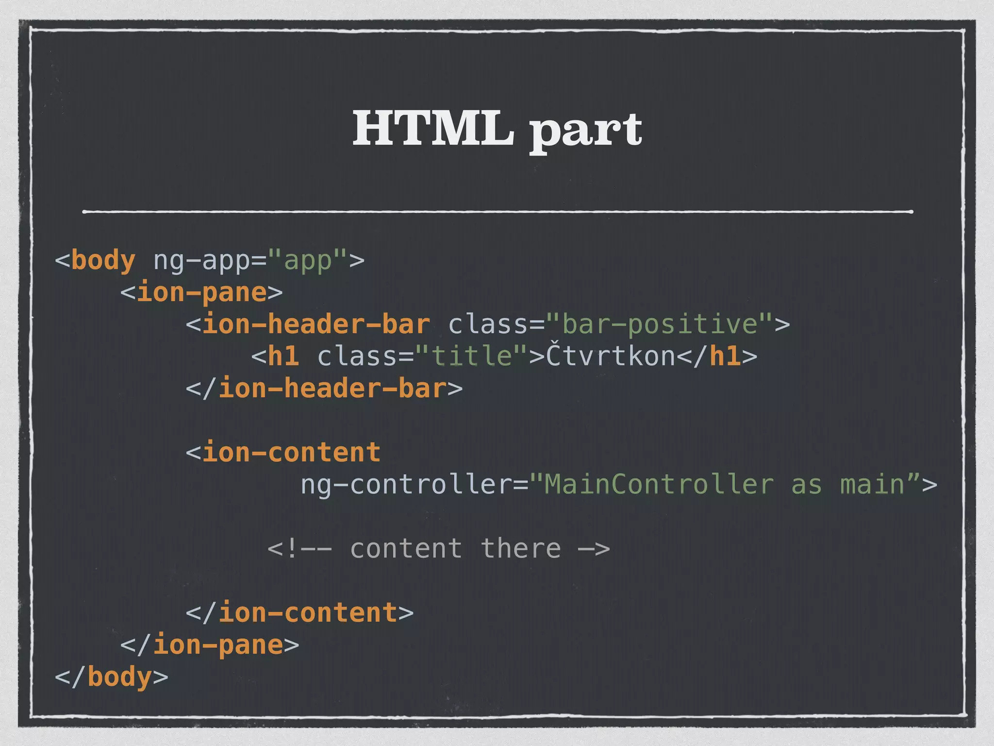 HTML part
<body ng-app="app"> 
<ion-pane> 
<ion-header-bar class="bar-positive"> 
<h1 class="title">Čtvrtkon</h1> 
</ion-header-bar>
 
<ion-content
ng-controller="MainController as main”>
<!-- content there —>
 
</ion-content> 
</ion-pane> 
</body>
 