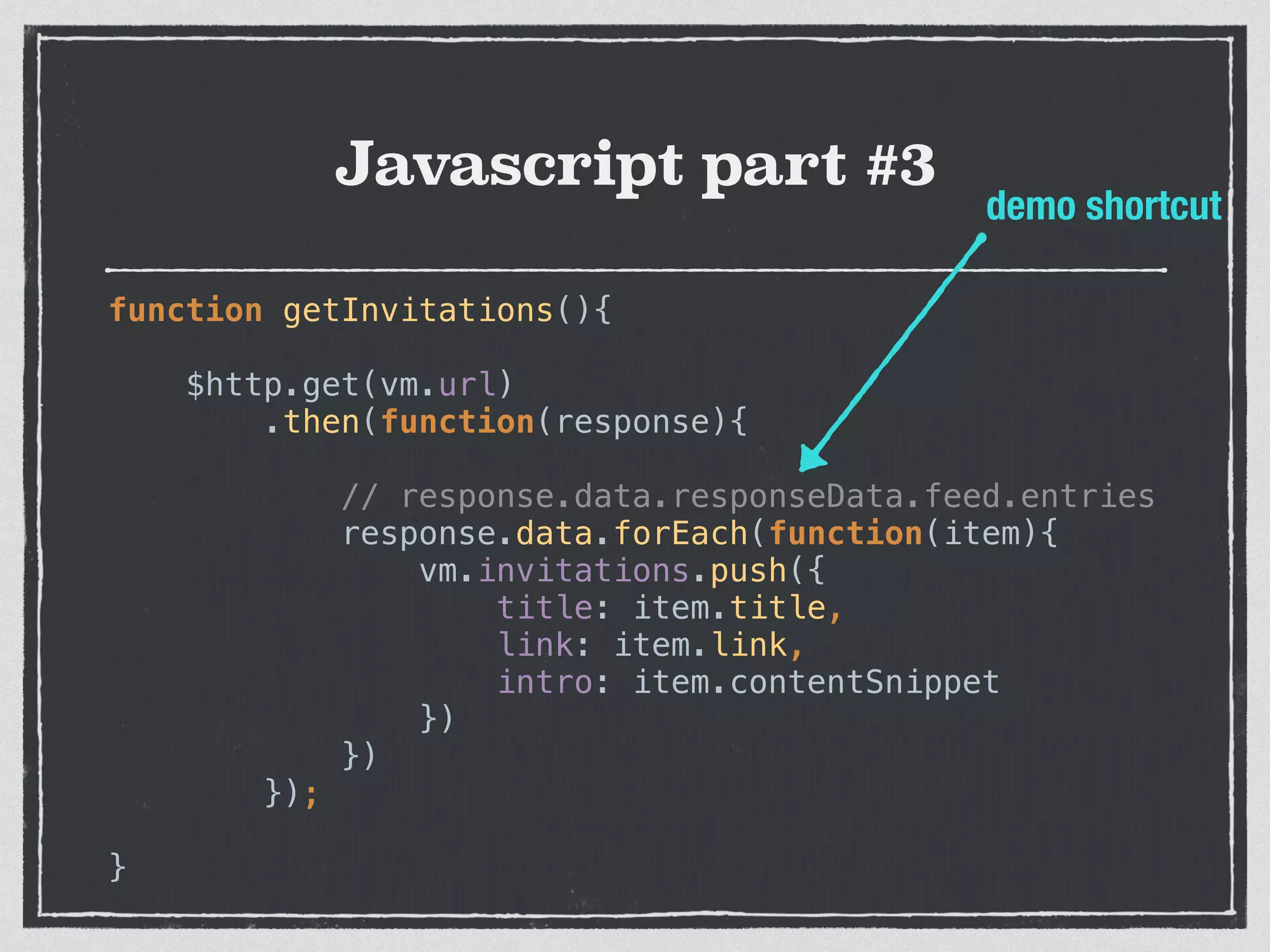 Javascript part #3
function getInvitations(){ 
 
$http.get(vm.url) 
.then(function(response){ 
 
// response.data.responseData.feed.entries 
response.data.forEach(function(item){ 
vm.invitations.push({ 
title: item.title, 
link: item.link, 
intro: item.contentSnippet 
}) 
}) 
}); 
 
}
demo shortcut
 