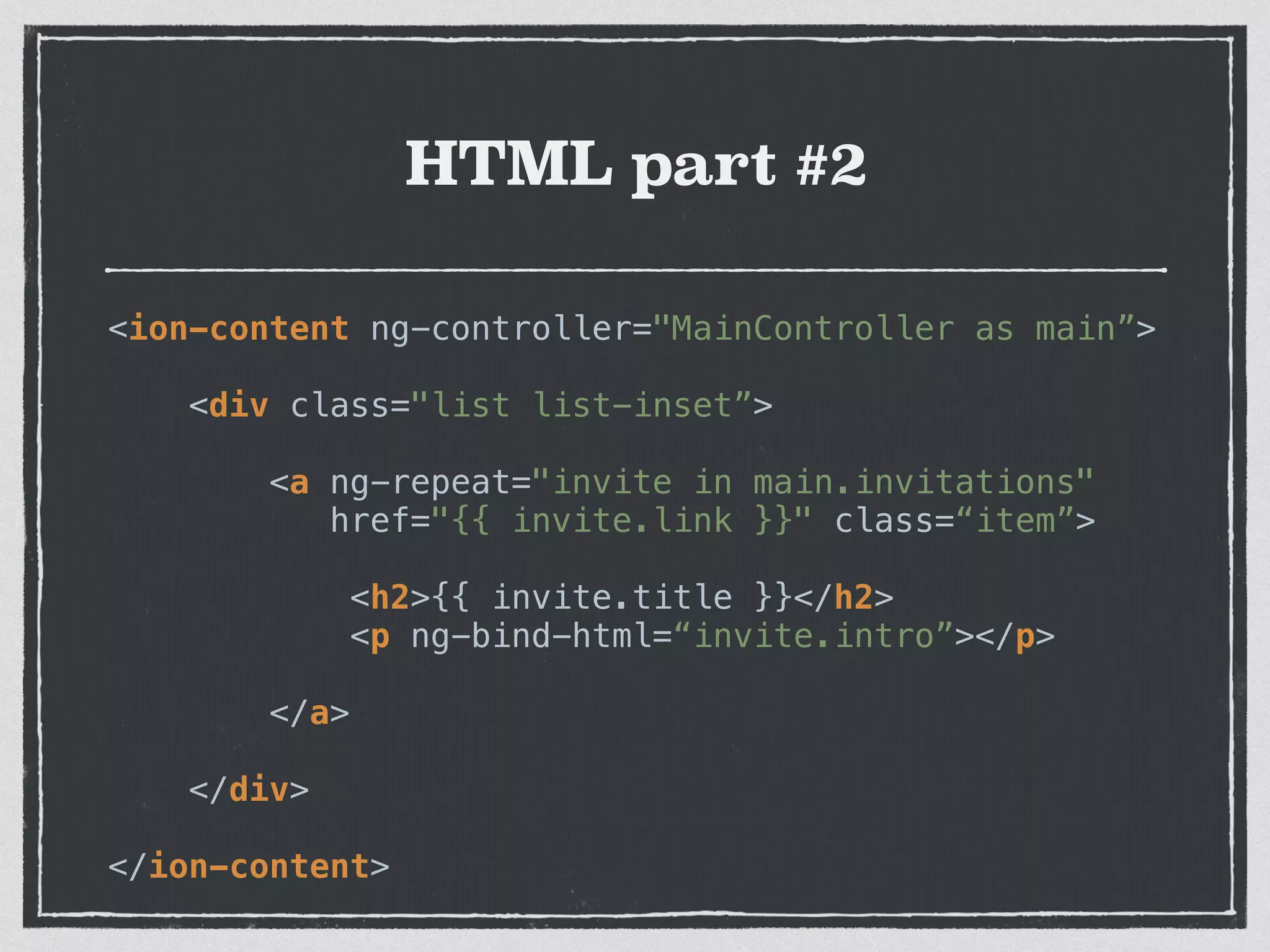 HTML part #2
<ion-content ng-controller="MainController as main”>
 
<div class="list list-inset”>
 
<a ng-repeat="invite in main.invitations" 
href="{{ invite.link }}" class=“item”>
 
<h2>{{ invite.title }}</h2> 
<p ng-bind-html=“invite.intro”></p>
 
</a>
 
</div>
 
</ion-content>
 