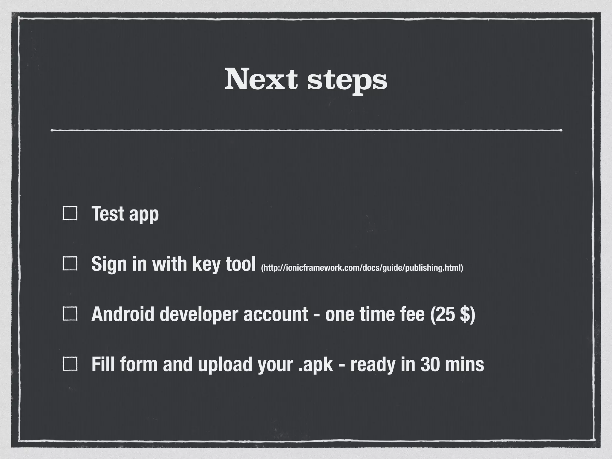 Next steps
Test app
Sign in with key tool (http://ionicframework.com/docs/guide/publishing.html)
Android developer account - one time fee (25 $)
Fill form and upload your .apk - ready in 30 mins
 