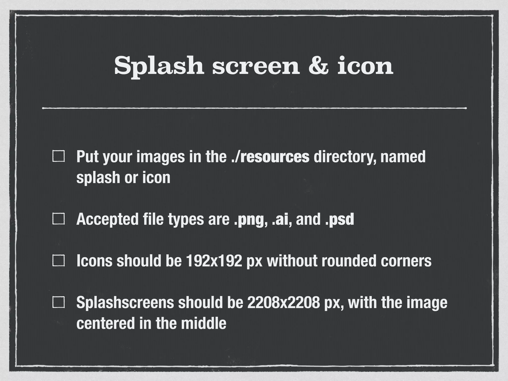 Splash screen & icon
Put your images in the ./resources directory, named
splash or icon
Accepted ﬁle types are .png, .ai, and .psd
Icons should be 192x192 px without rounded corners
Splashscreens should be 2208x2208 px, with the image
centered in the middle
 