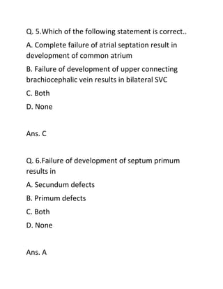 Q. 5.Which of the following statement is correct..
A. Complete failure of atrial septation result in
development of common atrium
B. Failure of development of upper connecting
brachiocephalic vein results in bilateral SVC
C. Both
D. None
Ans. C
Q. 6.Failure of development of septum primum
results in
A. Secundum defects
B. Primum defects
C. Both
D. None
Ans. A
 